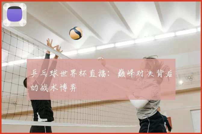 乒乓球世界杯直播:巅峰对决背后的战术博弈