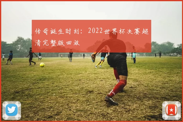 传奇诞生时刻：2022世界杯决赛超清完整版回放