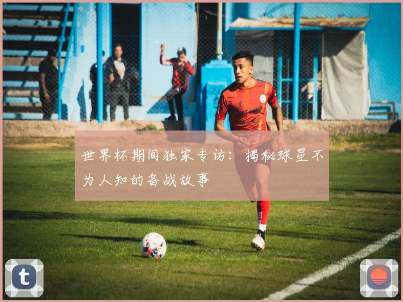 世界杯期间独家专访：揭秘球星不为人知的备战故事