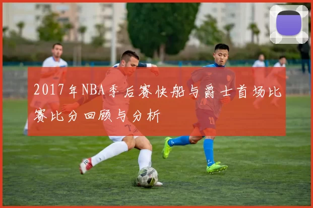 2017年NBA季后赛快船与爵士首场比赛比分回顾与分析