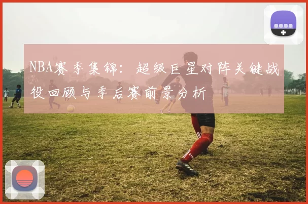 NBA赛季集锦:超级巨星对阵关键战役回顾与季后赛前景分析